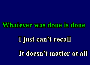 Whatever was done is done

I just can't recall

It doesn't matter at all