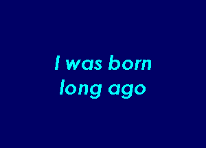 I was born

long ago