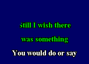 still I Wish there

was something

You would do or say