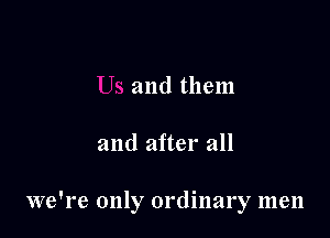 and them

and after all

we're only ordinary men