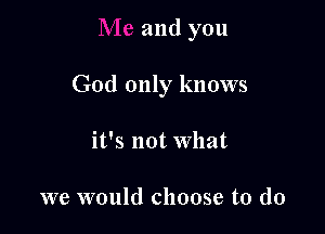 and you

God only knows

it's not What

we would choose to do