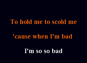 To hold me to scold me

'cause when I'm bad

I'm so so bad