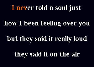 I never told a soul just
how I been feeling over you
but they said it really loud

they said it on the air