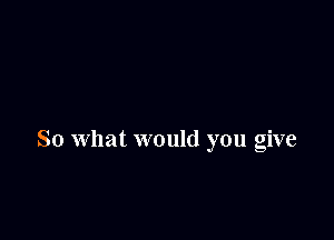 So what would you give