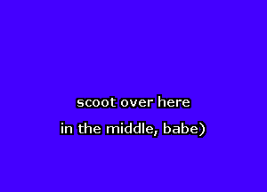 scoot over here

in the middle, babe)