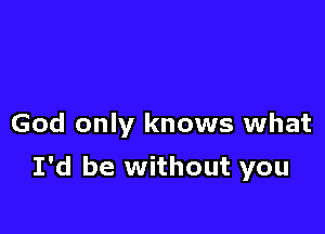 God only knows what

I'd be without you