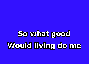 So what good

Would living do me