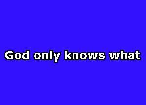 God only knows what