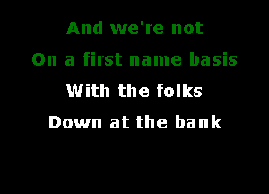 And we're not

On a first name basis
With the folks

Down at the bank