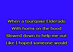When a tourqoise Elderado
With horns 0n the hood
Slowed down to help me out

Like I hoped someone would