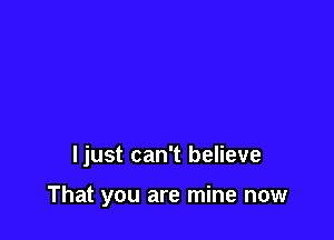 Ijust can't believe

That you are mine now