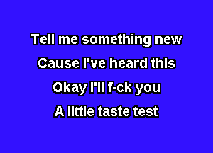 Tell me something new
Cause I've heard this

Okay I'll f-ck you
A little taste test