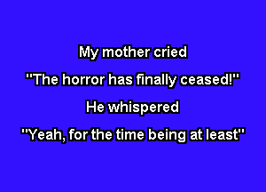 My mother cried
The horror has finally ceased!

He whispered

Yeah, for the time being at least