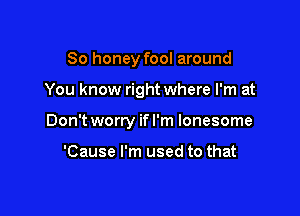 So honey fool around

You know right where I'm at

Don't worry if I'm lonesome

'Cause I'm used to that