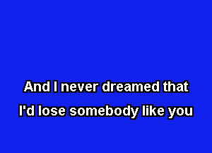 And I never dreamed that

I'd lose somebody like you