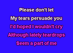 Please don't let
My tears persuade you
I'd hoped I wouldn't cry

Although lately teardrops

Seem a part of me