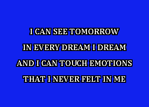 I CAN SEE TOMORROW
IN EVERY DREAM I DREAM
AND I CAN TOUCH EMOTIONS
THAT I NEVER FELT IN ME