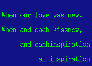 When our love was new,
When and each kissnew,
and eanhinspiration

an inspiration