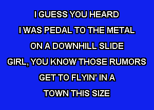 I GUESS YOU HEARD
I WAS PEDAL TO THE METAL
ON A DOWNHILL SLIDE
GIRL, YOU KNOW THOSE RUMORS
GET TO FLYIN' IN A
TOWN THIS SIZE