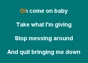 Oh come on baby
Take what I'm giving

Stop messing around

And quit bringing me down