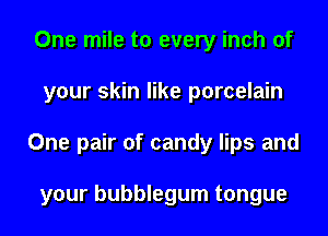 One mile to every inch of
your skin like porcelain
One pair of candy lips and

your bubblegum tongue