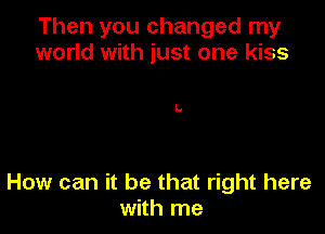Then you changed my
world with just one kiss

L.

How can it be that right here
with me