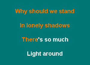 Why should we stand

In lonely shadows
There's so much

Light around