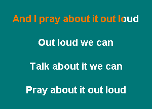 And I pray about it out loud
Out loud we can

Talk about it we can

Pray about it out loud