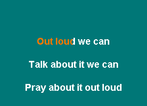 Out loud we can

Talk about it we can

Pray about it out loud