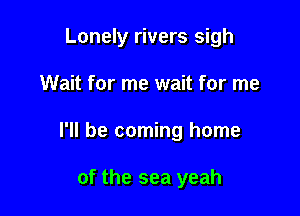 Lonely rivers sigh

Wait for me wait for me
I'll be coming home

of the sea yeah