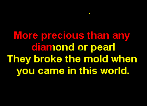 More precious than any
diamond or pearl
They broke the mold when
you came in this world.