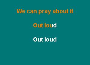 We can pray about it

Out loud

Out loud