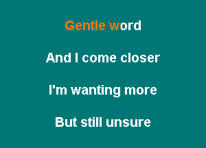 Gentle word

And I come closer

I'm wanting more

But still unsure
