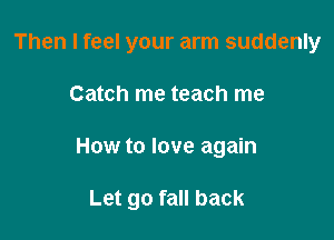 Then I feel your arm suddenly
Catch me teach me

How to love again

Let go fall back