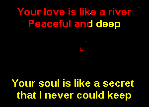 Your love is like a river m
Peaceful and deep

Your soul is like a secret
that I never could keep