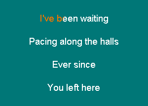 I've been waiting

Pacing along the halls
Ever since

You left here