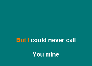 But I could never call

You mine
