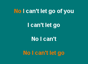 No I can't let go of you
I can't let go

No I can't

No I can't let go