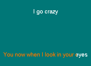 You now when I look in your eyes