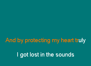And by protecting my heart truly

I got lost in the sounds