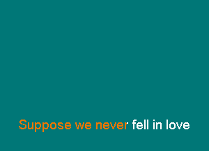Suppose we never fell in love