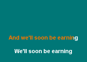 And we'll soon be earning

We'll soon be earning