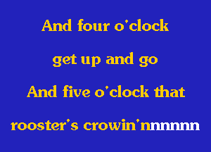 And four o'clock
get up and go
And five o'clock that

rooster's crowin'nnnnnn