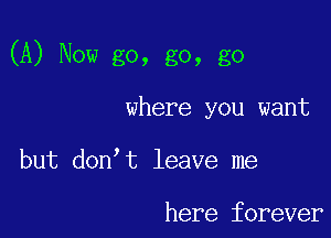 (A) Now go, go, go

where you want

but don t leave me

here forever