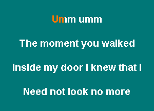 Umm umm

The moment you walked

Inside my door I knew that I

Need not look no more