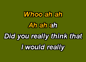 Whoo ah ah
Ah ah ah

Did you reany think that

I would reaHy