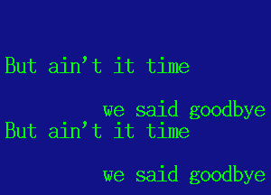 But ain,t it time

we said goodbye
But ain t it time

we said goodbye