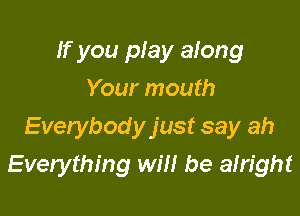 If you play along
Your mouth

Everybodyjust say ah
Everything will be afright