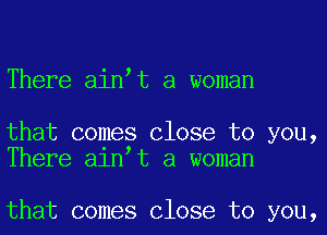 There aintt a woman

that comes Close to you,
There alntt a woman

that comes Close to you,