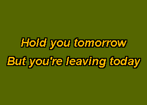 Hold you tomorrow

But you're leaving today